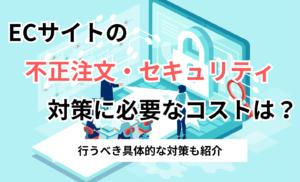ECサイトの不正注文・セキュリティ対策に必要なコストは？行うべき具体的な対策も紹介