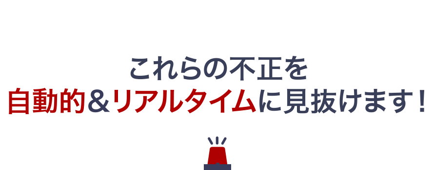 これらの不正を自動的&リアルタイムに見抜けます!